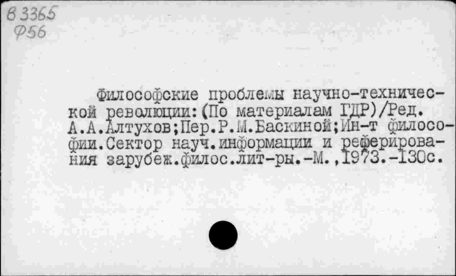 ﻿6336$ <?56
философские проблемы научно-технической революции:(По материалам ГДР)/Ред. А.А.Ал тух ов;Пер.Р.М.Баскин ой;Ин-т филос о фии.Сектор науч.информации и реферирования зарубеж.филос.лит-ры.-М.,1973.-130с.